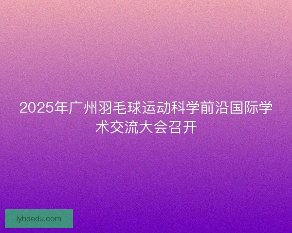 2025年广州羽毛球运动科学前沿国际学术交流大会召开
