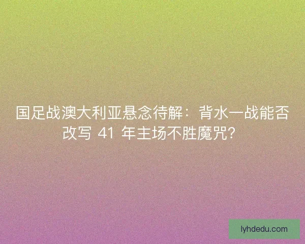 国足战澳大利亚悬念待解：背水一战能否改写 41 年主场不胜魔咒？