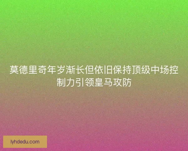 莫德里奇年岁渐长但依旧保持顶级中场控制力引领皇马攻防