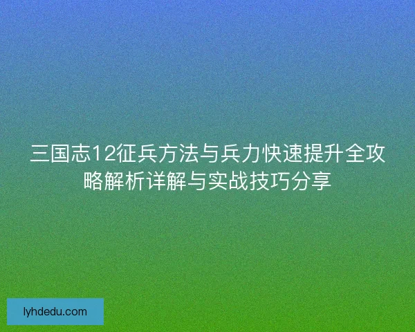 三国志12征兵方法与兵力快速提升全攻略解析详解与实战技巧分享