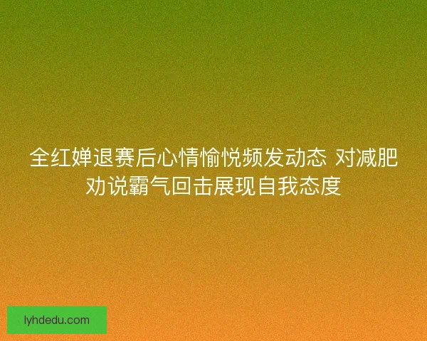 全红婵退赛后心情愉悦频发动态 对减肥劝说霸气回击展现自我态度