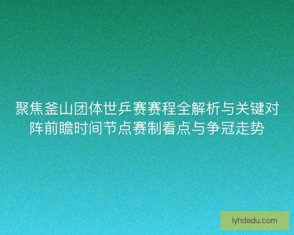 聚焦釜山团体世乒赛赛程全解析与关键对阵前瞻时间节点赛制看点与争冠走势