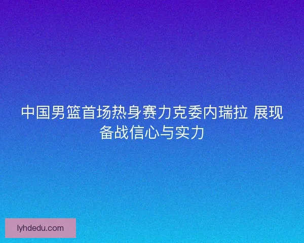 中国男篮首场热身赛力克委内瑞拉 展现备战信心与实力 中国男篮首场热身赛力克委内瑞拉 展现备战信心与实力