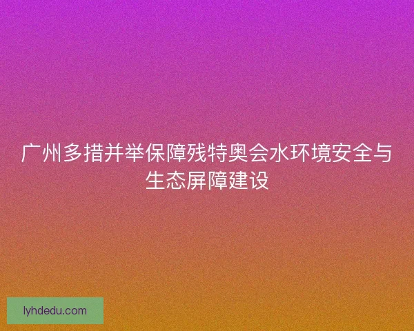 广州多措并举保障残特奥会水环境安全与生态屏障建设
