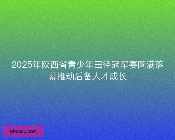 2025年陕西省青少年田径冠军赛圆满落幕推动后备人才成长