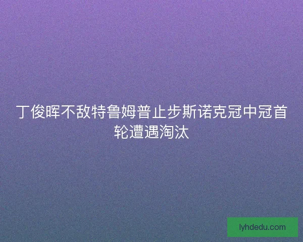 丁俊晖不敌特鲁姆普止步斯诺克冠中冠首轮遭遇淘汰 丁俊晖不敌特鲁姆普止步斯诺克冠中冠首轮遭遇淘汰