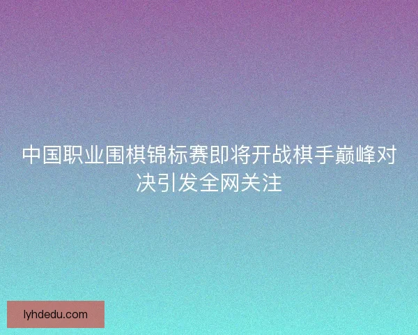 中国职业围棋锦标赛即将开战棋手巅峰对决引发全网关注 中国职业围棋锦标赛即将开战棋手巅峰对决引发全网关注