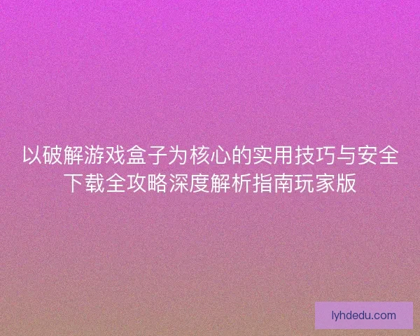 以破解游戏盒子为核心的实用技巧与安全下载全攻略深度解析指南玩家版 以破解游戏盒子为核心的实用技巧与安全下载全攻略深度解析指南玩家版