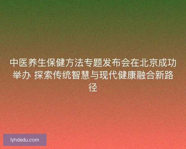 中医养生保健方法专题发布会在北京成功举办 探索传统智慧与现代健康融合新路径 中医养生保健方法专题发布会在北京成功举办 探索传统智慧与现代健康融合新路径