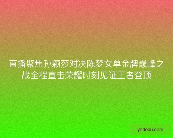 直播聚焦孙颖莎对决陈梦女单金牌巅峰之战全程直击荣耀时刻见证王者登顶