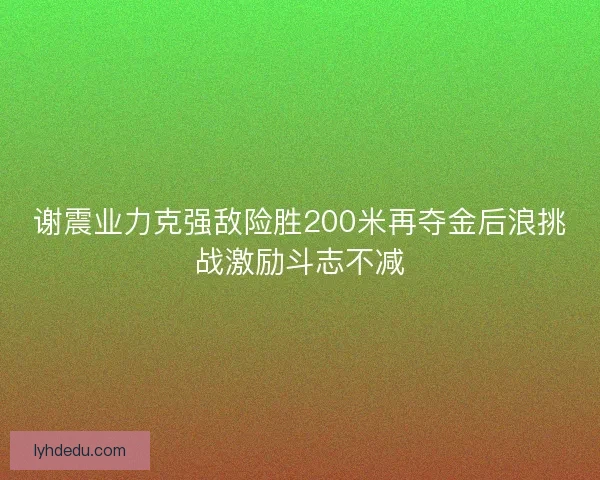 谢震业力克强敌险胜200米再夺金后浪挑战激励斗志不减