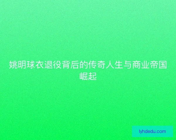 姚明球衣退役背后的传奇人生与商业帝国崛起 姚明球衣退役背后的传奇人生与商业帝国崛起