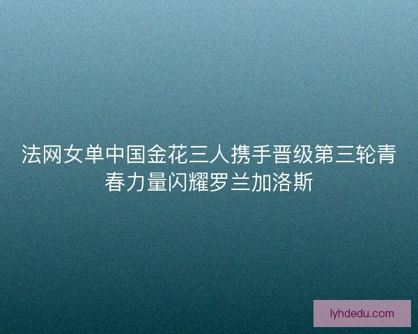 法网女单中国金花三人携手晋级第三轮青春力量闪耀罗兰加洛斯 法网女单中国金花三人携手晋级第三轮青春力量闪耀罗兰加洛斯