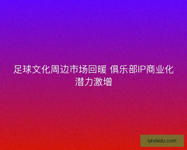 足球文化周边市场回暖 俱乐部IP商业化潜力激增