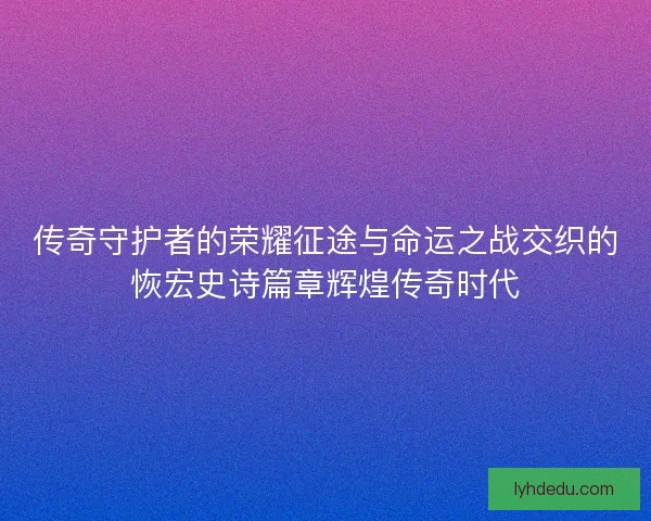 传奇守护者的荣耀征途与命运之战交织的恢宏史诗篇章辉煌传奇时代