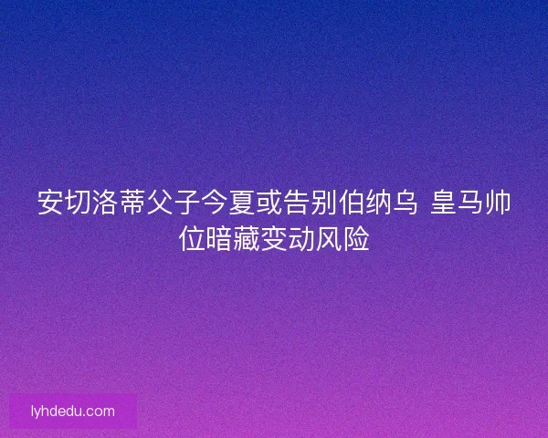 安切洛蒂父子今夏或告别伯纳乌 皇马帅位暗藏变动风险