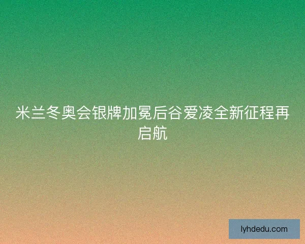 米兰冬奥会银牌加冕后谷爱凌全新征程再启航