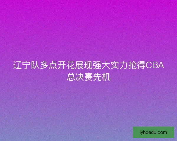 辽宁队多点开花展现强大实力抢得CBA总决赛先机 辽宁队多点开花展现强大实力抢得CBA总决赛先机