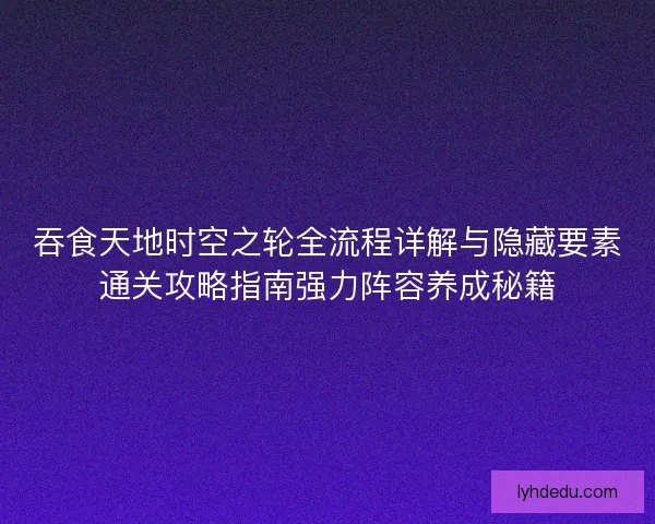 吞食天地时空之轮全流程详解与隐藏要素通关攻略指南强力阵容养成秘籍
