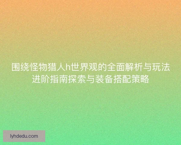 围绕怪物猎人h世界观的全面解析与玩法进阶指南探索与装备搭配策略 围绕怪物猎人h世界观的全面解析与玩法进阶指南探索与装备搭配策略