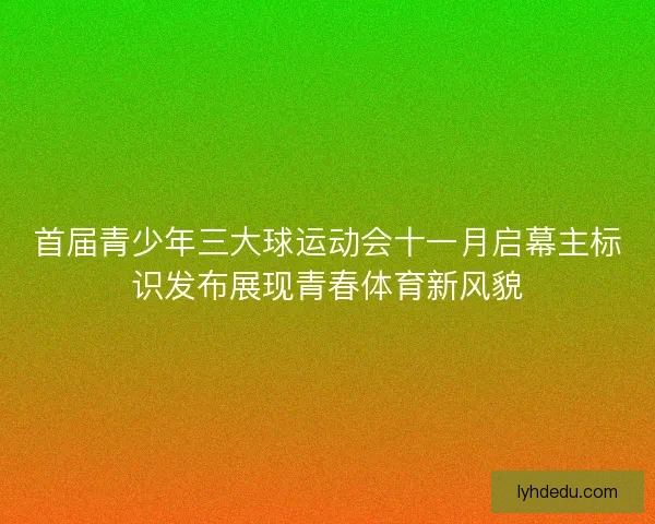 首届青少年三大球运动会十一月启幕主标识发布展现青春体育新风貌